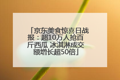 京东美食惊喜日战报：超10万人抢百斤西瓜 冰淇淋成交额增长超50倍