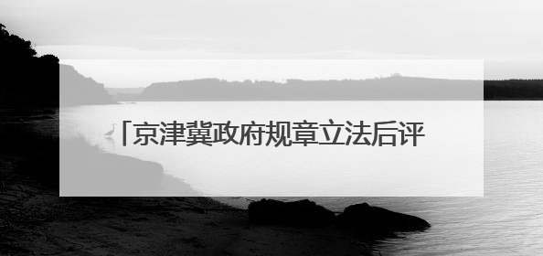 京津冀政府规章立法后评估办法7月1日起生效