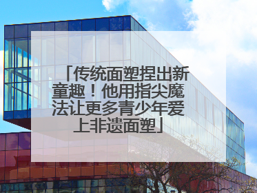 传统面塑捏出新童趣！他用指尖魔法让更多青少年爱上非遗面塑