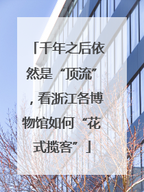 千年之后依然是“顶流”，看浙江各博物馆如何“花式揽客”
