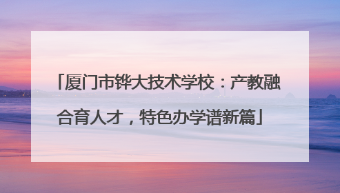 厦门市铧大技术学校：产教融合育人才，特色办学谱新篇