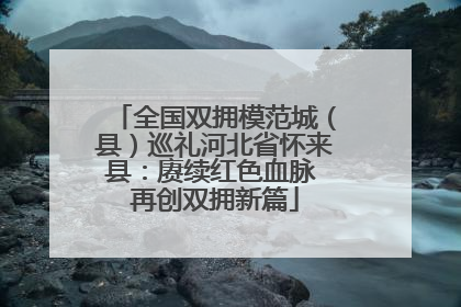 全国双拥模范城（县）巡礼河北省怀来县：赓续红色血脉 再创双拥新篇