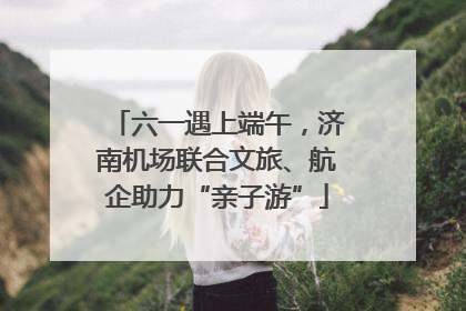 六一遇上端午，济南机场联合文旅、航企助力“亲子游”