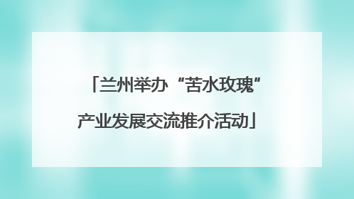 兰州举办“苦水玫瑰”产业发展交流推介活动