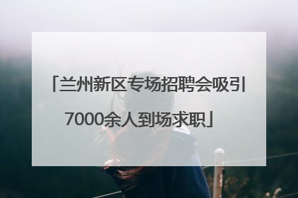 兰州新区专场招聘会吸引7000余人到场求职