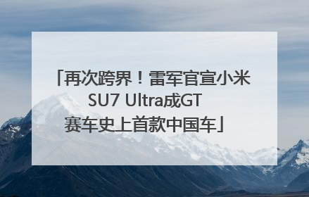 再次跨界！雷军官宣小米SU7 Ultra成GT赛车史上首款中国车