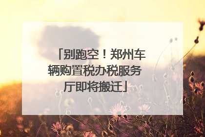 别跑空！郑州车辆购置税办税服务厅即将搬迁