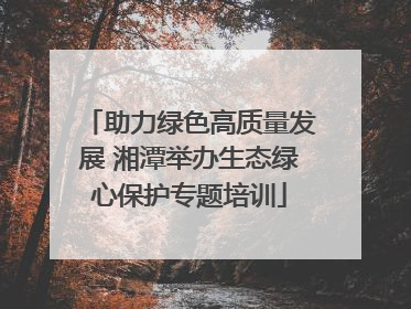 助力绿色高质量发展 湘潭举办生态绿心保护专题培训