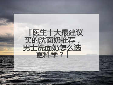 医生十大最建议买的洗面奶推荐，男士洗面奶怎么选更科学？
