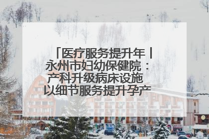 医疗服务提升年丨永州市妇幼保健院：产科升级病床设施 以细节服务提升孕产妇就医体验