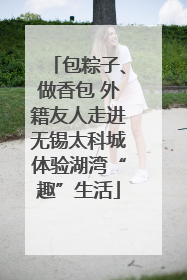 包粽子、做香包 外籍友人走进无锡太科城体验湖湾“趣”生活
