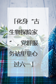 化身“古生物探险家”，党群服务站里童心过六一