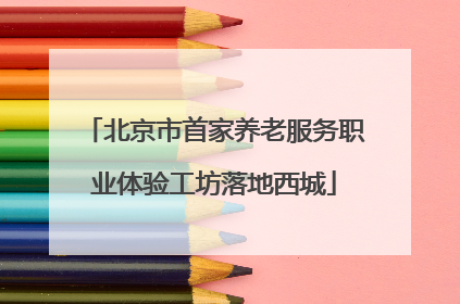 北京市首家养老服务职业体验工坊落地西城