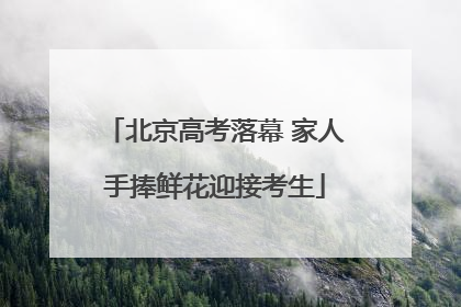 北京高考落幕 家人手捧鲜花迎接考生