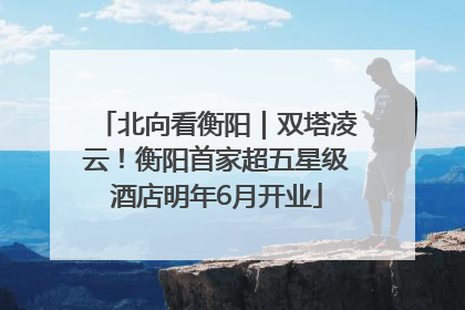 北向看衡阳｜双塔凌云！衡阳首家超五星级酒店明年6月开业