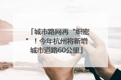 城市路网再“织密”！今年杭州将新增城市道路60公里