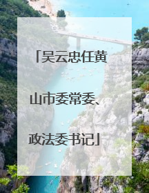吴云忠任黄山市委常委、政法委书记