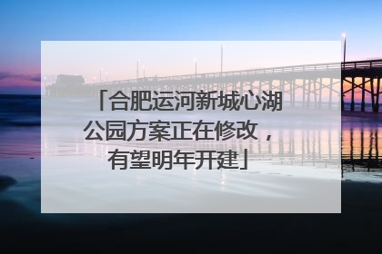 合肥运河新城心湖公园方案正在修改，有望明年开建