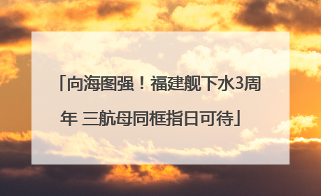 向海图强！福建舰下水3周年 三航母同框指日可待