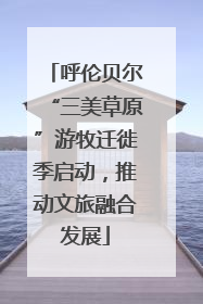 呼伦贝尔“三美草原”游牧迁徙季启动，推动文旅融合发展