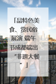 品特色美食、赏民俗展演 端午节成都端出“非遗大餐”