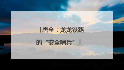 唐全：龙龙铁路的“安全哨兵”
