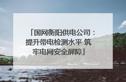 国网衡阳供电公司：提升带电检测水平 筑牢电网安全屏障
