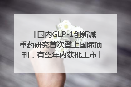 国内GLP-1创新减重药研究首次登上国际顶刊，有望年内获批上市