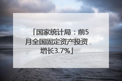 国家统计局：前5月全国固定资产投资增长3.7%