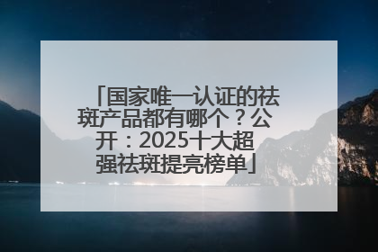 国家唯一认证的祛斑产品都有哪个？公开：2025十大超强祛斑提亮榜单