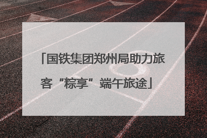 国铁集团郑州局助力旅客“粽享”端午旅途