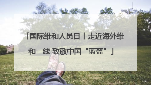 国际维和人员日丨走近海外维和一线 致敬中国“蓝盔”