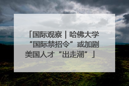 国际观察｜哈佛大学“国际禁招令”或加剧美国人才“出走潮”
