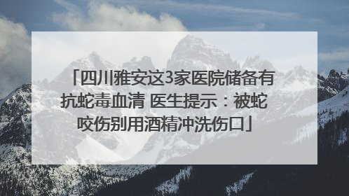 四川雅安这3家医院储备有抗蛇毒血清 医生提示：被蛇咬伤别用酒精冲洗伤口