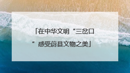 在中华文明“三岔口”感受蔚县文物之美