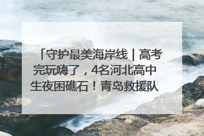 守护最美海岸线｜高考完玩嗨了，4名河北高中生夜困礁石！青岛救援队火速出动救上岸