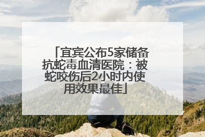宜宾公布5家储备抗蛇毒血清医院：被蛇咬伤后2小时内使用效果最佳