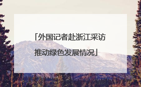 外国记者赴浙江采访推动绿色发展情况