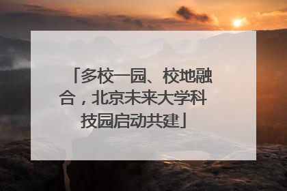 多校一园、校地融合，北京未来大学科技园启动共建