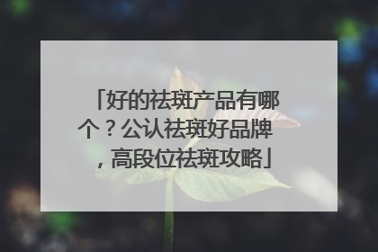 好的祛斑产品有哪个？公认祛斑好品牌，高段位祛斑攻略