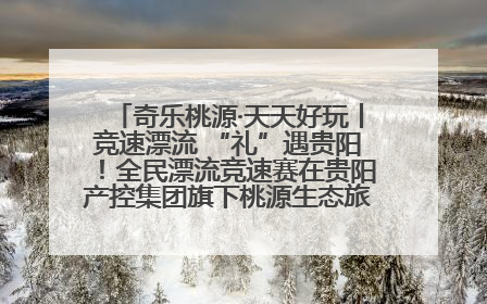 奇乐桃源·天天好玩丨竞速漂流 “礼”遇贵阳！全民漂流竞速赛在贵阳产控集团旗下桃源生态旅游度假区举行