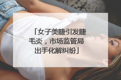 女子美睫引发睫毛炎，市场监管局出手化解纠纷