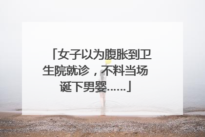 女子以为腹胀到卫生院就诊，不料当场诞下男婴……