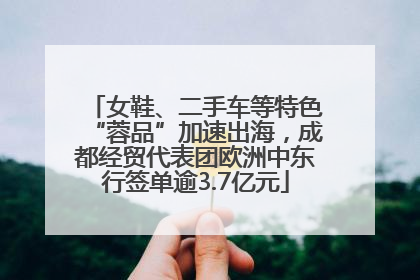 女鞋、二手车等特色“蓉品”加速出海，成都经贸代表团欧洲中东行签单逾3.7亿元