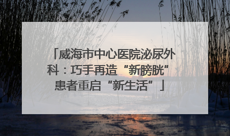 威海市中心医院泌尿外科：巧手再造“新膀胱” 患者重启“新生活”