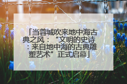 当蓉城吹来地中海古典之风：“文明的史诗：来自地中海的古典雕塑艺术”正式启幕