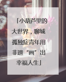 小葫芦里的大世界，聊城孤独症青年用非遗“画”出幸福人生
