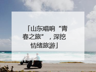 山东唱响“青春之旅”，深挖情绪旅游