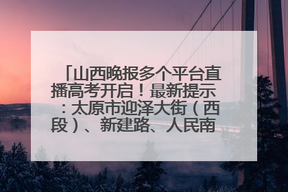 山西晚报多个平台直播高考开启！最新提示：太原市迎泽大街（西段）、新建路、人民南路高考期间增开路口