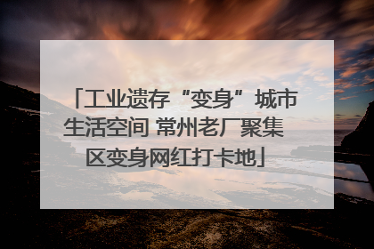 工业遗存“变身”城市生活空间 常州老厂聚集区变身网红打卡地